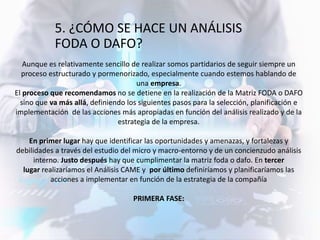 Aunque es relativamente sencillo de realizar somos partidarios de seguir siempre un
proceso estructurado y pormenorizado, especialmente cuando estemos hablando de
una empresa.
El proceso que recomendamos no se detiene en la realización de la Matriz FODA o DAFO
sino que va más allá, definiendo los siguientes pasos para la selección, planificación e
implementación de las acciones más apropiadas en función del análisis realizado y de la
estrategia de la empresa.
En primer lugar hay que identificar las oportunidades y amenazas, y fortalezas y
debilidades a través del estudio del micro y macro-entorno y de un concienzudo análisis
interno. Justo después hay que cumplimentar la matriz foda o dafo. En tercer
lugar realizaríamos el Análisis CAME y por último definiríamos y planificaríamos las
acciones a implementar en función de la estrategia de la compañía
PRIMERA FASE:
5. ¿CÓMO SE HACE UN ANÁLISIS
FODA O DAFO?
 