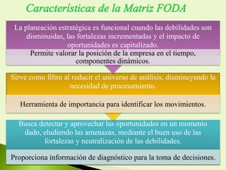 Busca detectar y aprovechar las oportunidades en un momento
dado, eludiendo las amenazas, mediante el buen uso de las
fortalezas y neutralización de las debilidades.
Proporciona información de diagnóstico para la toma de decisiones.
Sirve como filtro al reducir el universo de análisis, disminuyendo la
necesidad de procesamiento.
Herramienta de importancia para identificar los movimientos.
La planeación estratégica es funcional cuando las debilidades son
disminuidas, las fortalezas incrementadas y el impacto de
oportunidades es capitalizado.
Permite valorar la posición de la empresa en el tiempo,
componentes dinámicos.
 