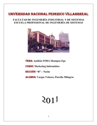Universidad nacional Federico villarrreal<br />FACULTAD DE INGENIERÍA INDUSTRIAL Y DE SISTEMAS<br />ESCUELA PROFESIONAL DE INGENIERÍA DE SISTEMAS<br />Tema: Análisis FODA Shampoo Ego<br />Curso: Marketing Informático<br />Sección: “B” – Noche<br />Alumna: Vargas Velasco, Fiorella Milagros<br />SHAMPOO EGO FOR MEN<br />Análisis Foda<br />FortalezasEs un producto necesario de aseo personal Producto de calidad  nuevo e innovadorOfrece  características diferenciadas: control de la caspa y caída del cabello con respecto a otros shampoosBuena técnica publicitaria causando expectativa y catalogándolo como un producto representativo solo para hombresOportunidadesHay pocas marcas en el mercado de shampo para varones ya que la mayoría se enfocan al cuidado femeninoOportunidad de expansión hacia otros tipos de productos para varones como desodorantes, cremas de afeitar entre otros.Se comercializa en tiendas, farmacias, supermercados logrando así mayor capitación del clienteDebilidadesProducto nuevo que ingresa recién al mercado nacionalAmenazasCompetencia indirectas con shampos reconocidos  ya existentesCompetencias con productos que pertenecen a la misma línea tales como  Head & Shoulders  , Clear<br />Matriz Foda<br />FortalezasEs un producto necesario de aseo personal Producto de calidad  nuevo e innovadorOfrece  características diferenciadas: control de la caspa y caída del cabello con respecto a otros shampoosBuena técnica publicitaria causando expectativa y catalogándolo como un producto representativo solo para hombresDebilidadesProducto nuevo que ingresa recién al mercado nacionalOportunidadesHay pocas marcas en el mercado de shampo para varones ya que la mayoría se enfocan al cuidado femeninoOportunidad de expansión hacia otros tipos de productos para varones como desodorantes, cremas de afeitar entre otros.Se comercializa en tiendas, farmacias, supermercados logrando así mayor capitación del clienteEstrategias (FO)Al ser un producto de calidad nuevo e innovador se podría ampliar y formar una línea solo para varones que contenga desodorantes talco cremas para afeitar etc. Publicitar el producto por internet, televisión y así lograr una mayor cobertura.Ubicar el producto en farmacias supermercados creando así un espacio solo para hombres en las tiendas comerciales distinguiéndose de los shampoos tradicionales para damasEstrategias (DO)Crear expectativa del nuestro nuevo producto llamando al cliente a identificarse con el producto creando exclusivamente para el Diferenciar nuestro producto de los tradicionales resaltando sus características y beneficios que otras marcas no la tienen utilizando una estrategia de publicidad  y distribución intensivaAmenazasCompetencia indirectas con shampos reconocidos  ya existentesCompetencias con productos que pertenecen a la misma línea tales como  Head & Shoulders  , ClearEstrategias (FA)Auspiciar programas conocidos para ganar notoriedad y se conozca las características del producto Ofrecer concursos y sorteos a clientes motivándolos y premiándolos por la preferenciaEstrategias (DA)Obsequiar muestras de nuestro producto a varones en lugares concurrentes como centros comerciales Ofrecer descuentos por temporadas <br />
