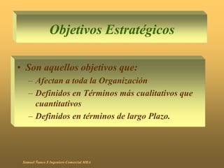 Objetivos Estratégicos
• Son aquellos objetivos que:
– Afectan a toda la Organización
– Definidos en Términos más cualitativos que
cuantitativos
– Definidos en términos de largo Plazo.
Samuel Ñanco S Ingeniero Comercial MBA
 