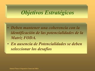Objetivos Estratégicos
• Deben mantener una coherencia con la
identificación de las potencialidades de la
Matriz FODA.
• En ausencia de Potencialidades se deben
seleccionar los desafíos
Samuel Ñanco S Ingeniero Comercial MBA
 