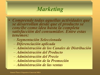 Marketing
• Comprende todas aquellas actividades que
se desarrollan desde que el producto se
concibe como idea hasta la completa
satisfacción del consumidor. Entre estas
tenemos:
– Segmentación Seleccionada
– Diferenciación aplicada
– Administración de los Canales de Distribución
– Administración del Producto
– Administración del Precio
– Administración de la Promoción
– Administración de las ventas
Samuel Ñanco S Ingeniero Comercial MBA
 
