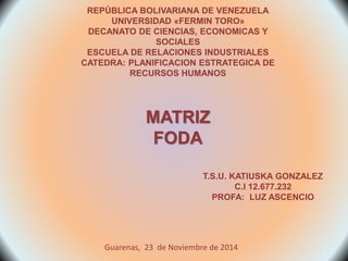 REPÚBLICA BOLIVARIANA DE VENEZUELA 
UNIVERSIDAD «FERMIN TORO» 
DECANATO DE CIENCIAS, ECONOMICAS Y 
SOCIALES 
ESCUELA DE RELACIONES INDUSTRIALES 
CATEDRA: PLANIFICACION ESTRATEGICA DE 
RECURSOS HUMANOS 
MATRIZ 
FODA 
T.S.U. KATIUSKA GONZALEZ 
C.I 12.677.232 
PROFA: LUZ ASCENCIO 
Guarenas, 23 de Noviembre de 2014 
 