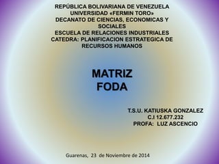 REPÚBLICA BOLIVARIANA DE VENEZUELA 
UNIVERSIDAD «FERMIN TORO» 
DECANATO DE CIENCIAS, ECONOMICAS Y 
SOCIALES 
ESCUELA DE RELACIONES INDUSTRIALES 
CATEDRA: PLANIFICACION ESTRATEGICA DE 
RECURSOS HUMANOS 
MATRIZ 
FODA 
T.S.U. KATIUSKA GONZALEZ 
C.I 12.677.232 
PROFA: LUZ ASCENCIO 
Guarenas, 23 de Noviembre de 2014 
 