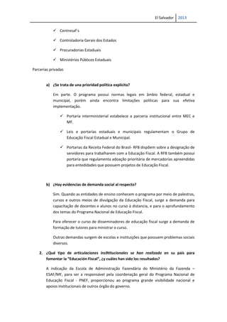 El Salvador 2013
 Centresaf´s
 Controladoria Gerais dos Estados
 Procuradorias Estaduais
 Ministérios Públicos Estaduais
Parcerias privadas
a) ¿Se trata de una prioridad política explícita?
Em parte. O programa possui normas legais em âmbio federal, estadual e
municipal, porém ainda encontra limitações políticas para sua efetiva
implementação.
 Portaría interministerial estabelece a parceria institucional entre MEC e
MF.
 Leis e portarías estaduais e municipais regulamentam o Grupo de
Educação Fiscal Estadual e Municipal.
 Portarias da Receita Federal do Brasil- RFB dispõem sobre a designação de
servidores para trabalharem com a Educação Fiscal. A RFB também possui
portaria que regulamenta adoação prioritária de mercadorías apreendidas
para entedidades que possuem projetos de Educação Fiscal.
b) ¿Hay evidencias de demanda social al respecto?
Sim. Quando as entidades de ensino conhecem o programa por meio de palestras,
cursos e outros meios de divulgação da Educação Fiscal, surge a demanda para
capacitação de docentes e alunos no curso à distancia, e para o aprofundamento
dos temas do Programa Nacional de Educação Fiscal.
Para oferecer o curso de disseminadores de educação fiscal surge a demanda de
formação de tutores para ministrar o curso.
Outras demandas surgem de escolas e instituições que possuem problemas sociais
diversos.
2. ¿Qué tipo de articulaciones ins9titucionales se han realizado en su país para
fomentar la “Educación Fiscal”, ¿y cuáles han sido los resultados?
A indicação da Escola de Administração Fazendária do Ministério da Fazenda –
ESAF/MF, para ser a responsável pela coordenação geral do Programa Nacional de
Educação Fiscal - PNEF, proporcionou ao programa grande visibilidade nacional e
apoios institucionais de outros órgão do governo.
 