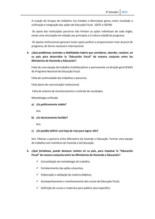 El Salvador 2013
A criação de Grupos de trabalhos nos Estados e Municípios gerou como resultado a
unificação e integração das ações de Educação Fiscal. (GEFE e GEFM)
Os apoio das instituições parceiras não limitam as ações individuais de cada órgão,
existe uma vinculação em relação aos principios e à cultura cidadã do programa.
Os apoios institucionais geraram maior apoio político e proporcionam mais alcance do
programa, de forma nacional e internacional.
3. ¿Qué problemas centrales o debilidades habría que considerar, abordar, resolver, en
su país para desarrollar la “Educación Fiscal” de manera conjunta entre los
Ministerios de Hacienda y Educación?
Falta de uma equipe de trabalho multidisciplinar e permanente na direção geral (ESAF)
do Programa Nacional de Educação Fiscal.
Falta de continuidade dos trabalhos e parcerias
Falta plano de comunicação institucional.
Falta de sistema de monitoramento e controle de resultados.
Metodologia unificada
a) ¿Es políticamente viable?
Sim.
b) ¿Es técnicamente factible?
Sim.
c) ¿Es posible definir una hoja de ruta para lograr ello?
Sim. Efetivar a parceria entre Ministério da Fazenda e Educação. Formar uma equipe
de trabalho com membros da Fazenda e da Educação.
4. ¿Qué fortalezas, puede destacar existen en su país, para impulsar la “Educación
Fiscal” de manera conjunta entre los Ministerios de Hacienda y Educación?
 Consolidação da metodología de trabalho;
 Fortalecimento das ações conjuntas;
 Elaboração e validação do materia didático;
 Acompanhamento e monitoramento dos cursos de Educação Fiscal;
 Definição de cursos e materiais para público alvo específico
 