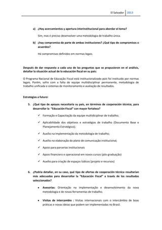 El Salvador 2013
a) ¿Hay acercamientos y apertura interinstitucional para abordar el tema?
Sim, mas é preciso desenvolver uma metodologia de trabalho única.
b) ¿hay compromiso de parte de ambas instituciones? ¿Qué tipo de compromisos o
acuerdos?
Há compromisos definidos em normas legais.
Después de dar respuesta a cada una de las preguntas que se propusieron en el análisis,
detallar la situación actual de la educación fiscal en su país:
O Programa Nacional de Educação Fiscal está institucionalizado pois foi instituido por normas
legais. Porém, sofre com a falta de equipe multidisciplinar permanente, metodologia de
trabalho unificada e sistemas de monitoramento e avaliação de resultados.
Estrategias a futuro:
5. ¿Qué tipo de apoyos necesitaría su país, en términos de cooperación técnica, para
desarrollar la “Educación Fiscal” con mayor fortaleza?
 Formação e Capacitação da equipe multidiciplinar de trabalho;
 Aplicabilidade dos objetivos e estratégias de trabalho (Documento Base e
Planejamento Estratégico);
 Auxílio na implementação da metodologia de trabalho;
 Auxílio na elaboração do plano de comunicação institucional;
 Apoio para parcerias institucionais
 Apoio financiero e operacional em novos cursos (pós-graduação)
 Auxílio para criação de espaços lúdicos (projeto e recursos)
6. ¿Podría detallar, en su caso, qué tipo de ofertas de cooperación técnica resultarían
más adecuadas para desarrollar la “Educación Fiscal” a través de los resultados
seleccionados?
Asesorías: Orientação na implementação e desenvolvimento da nova
metodologia e de novas ferramentas de trabalho.
Visitas de intercambio : Visitas internacionais com o intercâmbio de boas
práticas e novas ideias que podem ser implementadas no Brasil.
 