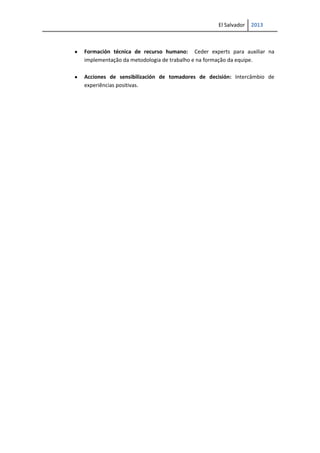 El Salvador 2013
Formación técnica de recurso humano: Ceder experts para auxiliar na
implementação da metodologia de trabalho e na formação da equipe.
Acciones de sensibilización de tomadores de decisión: Intercâmbio de
experiências positivas.
 
