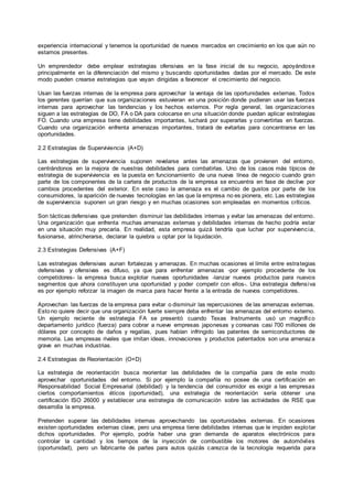 experiencia internacional y tenemos la oportunidad de nuevos mercados en crecimiento en los que aún no
estamos presentes.
Un emprendedor debe emplear estrategias ofensivas en la fase inicial de su negocio, apoyándose
principalmente en la diferenciación del mismo y buscando oportunidades dadas por el mercado. De este
modo pueden crearse estrategias que vayan dirigidas a favorecer el crecimiento del negocio.
Usan las fuerzas internas de la empresa para aprovechar la ventaja de las oportunidades externas. Todos
los gerentes querrían que sus organizaciones estuvieran en una posición donde pudieran usar las fuerzas
internas para aprovechar las tendencias y los hechos externos. Por regla general, las organizaciones
siguen a las estrategias de DO, FA o DA para colocarse en una situación donde puedan aplicar estrategias
FO. Cuando una empresa tiene debilidades importantes, luchará por superarlas y convertirlas en fuerzas.
Cuando una organización enfrenta amenazas importantes, tratará de evitarlas para concentrarse en las
oportunidades.
2.2 Estrategías de Superviviencia (A+D)
Las estrategias de supervivencia suponen revelarse antes las amenazas que provienen del entorno,
centrándonos en la mejora de nuestras debilidades para combatirlas. Uno de los casos más típicos de
estrategia de superviviencia es la puesta en funcionamiento de una nueva línea de negocio cuando gran
parte de los componentes de la cartera de productos de la empresa se encuentra en fase de declive por
cambios procedentes del exterior. En este caso la amenaza es el cambio de gustos por parte de los
consumidores, la aparición de nuevas tecnologías en las que la empresa no es pionera, etc. Las estrategias
de supervivencia suponen un gran riesgo y en muchas ocasiones son empleadas en momentos críticos.
Son tácticas defensivas que pretenden disminuir las debilidades internas y evitar las amenazas del entorno.
Una organización que enfrenta muchas amenazas externas y debilidades internas de hecho podría estar
en una situación muy precaria. En realidad, esta empresa quizá tendría que luchar por supervivencia,
fusionarse, atrincherarse, declarar la quiebra u optar por la liquidación.
2.3 Estrategias Defensivas (A+F)
Las estrategias defensivas aunan fortalezas y amenazas. En muchas ocasiones el límite entre estrategias
defensivas y ofensivas es difuso, ya que para enfrentar amenazas -por ejemplo procedente de los
competidores- la empresa busca explotar nuevas oportunidades -lanzar nuevos productos para nuevos
segmentos que ahora constituyen una oportunidad y poder competir con ellos-. Una estrategia defensiva
es por ejemplo reforzar la imagen de marca para hacer frente a la entrada de nuevos competidores.
Aprovechan las fuerzas de la empresa para evitar o disminuir las repercusiones de las amenazas externas.
Estono quiere decir que una organización fuerte siempre deba enfrentar las amenazas del entorno externo.
Un ejemplo reciente de estrategia FA se presentó cuando Texas Instruments usó un magnífico
departamento jurídico (fuerza) para cobrar a nueve empresas japonesas y coreanas casi 700 millones de
dólares por concepto de daños y regalías, pues habían infringido las patentes de semiconductores de
memoria. Las empresas rivales que imitan ideas, innovaciones y productos patentados son una amenaza
grave en muchas industrias.
2.4 Estrategias de Reorientación (O+D)
La estrategia de reorientación busca reorientar las debilidades de la compañía para de este modo
aprovechar oportunidades del entorno. Si por ejemplo la compañía no posee de una certificación en
Responsabilidad Social Empresarial (debilidad) y la tendencia del consumidor es exigir a las empresas
ciertos comportamientos éticos (oportunidad), una estrategia de reorientación sería obtener una
certificación ISO 26000 y establecer una estrategia de comunicación sobre las actividades de RSE que
desarrolla la empresa.
Pretenden superar las debilidades internas aprovechando las oportunidades externas. En ocasiones
existen oportunidades externas clave, pero una empresa tiene debilidades internas que le impiden explotar
dichos oportunidades. Por ejemplo, podría haber una gran demanda de aparatos electrónicos para
controlar la cantidad y los tiempos de la inyección de combustible los motores de automóviles
(oportunidad), pero un fabricante de partes para autos quizás carezca de la tecnología requerida para
 