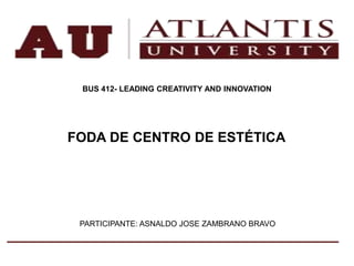 BUS 412- LEADING CREATIVITY AND INNOVATION
FODA DE CENTRO DE ESTÉTICA
PARTICIPANTE: ASNALDO JOSE ZAMBRANO BRAVO
 