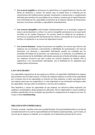 ✓ Los recursos tangibles se forman por el capital físico y el capital financiero. Son los más
fáciles de identificar y evaluar. En nuestro caso, el capital físico se conforma por las
características del establecimiento (tamaño, localización, construcciones y complementos
utilizados para satisfacer las necesidades de sus clientes), mientras que el capital financiero
está conformado por las capacidades económicas de la empresa (fuentes de financiación,
tesorería, inversiones realizadas y capacidad de endeudamiento).
✓ Los recursos intangibles están basados fundamentalmente en la tecnología, imagen de
marca o posicionamiento y cultura. Los activos intangibles permanecen en su mayor parte
invisibles en los estados financieros. En sectores donde la calidad de los productos o
servicios no se puede percibir fácilmente por los clientes, como puede ser el caso del sector
turístico, la reputación es un recurso de importancia crucial.
✓ Los recursos humanos. Aunque las personas son tangibles, los recursos que ofrecen a las
empresas son sus destrezas, conocimientos y habilidades de razonamiento y de toma de
decisiones. Las destrezas y capacidades individuales pueden ser evaluadas por los
resultados del trabajo de las personas, sus experiencias y su titulación. Los problemas de
reconocimiento de las habilidades individuales aumenta por el hecho del trabajo en equipo.
Las empresas reconocen que para evaluar sus recursos humanos no importa sólo la
experiencia y los conocimientos individuales, sino la habilidad de los empleados para
trabajar juntos eficazmente
LAS CAPACIDADES
Las capacidades organizativas de una empresa se refieren a la capacidad o habilidad de la empresa
para acometer una actividad concreta. El interés de cualquier empresa, no reside en las capacidades
por sí mismas sino en las capacidades en relación con otras empresas, es decir, qué puede hacer
una empresa mejor que sus competidores. Lo más importante es una orientación estratégica sobre
las capacidades, más que sobre los productos o servicios de la empresa.
Para identificar y valorar las capacidades de una empresa, sus directivos deben analizarla con
amplitud y profundidad y desde perspectivas diferentes. Para la objetividad es crucial establecer
medidas cuantificables de los resultados que permitan la comparación de la empresa con otra. Es
lo que se llama benchmarking
ORGANIZACIÓN EMPRESARIAL.
Un hotel se puede constituir como una sociedad limitada. Esta personalidad jurídica es un tipo de
sociedad mercantil en la cual la responsabilidad está limitada al capital aportado, y por lo tanto, en
caso de que la empresa se endeude, no se responde con el patrimonio personal de los socios.
 