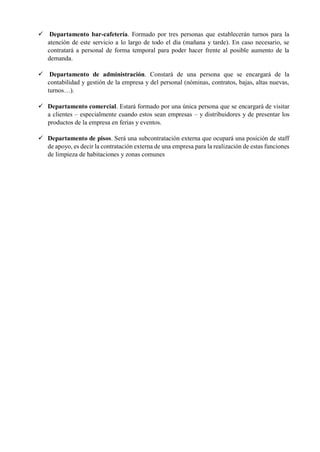 ✓ Departamento bar-cafetería. Formado por tres personas que establecerán turnos para la
atención de este servicio a lo largo de todo el día (mañana y tarde). En caso necesario, se
contratará a personal de forma temporal para poder hacer frente al posible aumento de la
demanda.
✓ Departamento de administración. Constará de una persona que se encargará de la
contabilidad y gestión de la empresa y del personal (nóminas, contratos, bajas, altas nuevas,
turnos…).
✓ Departamento comercial. Estará formado por una única persona que se encargará de visitar
a clientes – especialmente cuando estos sean empresas – y distribuidores y de presentar los
productos de la empresa en ferias y eventos.
✓ Departamento de pisos. Será una subcontratación externa que ocupará una posición de staff
de apoyo, es decir la contratación externa de una empresa para la realización de estas funciones
de limpieza de habitaciones y zonas comunes
 