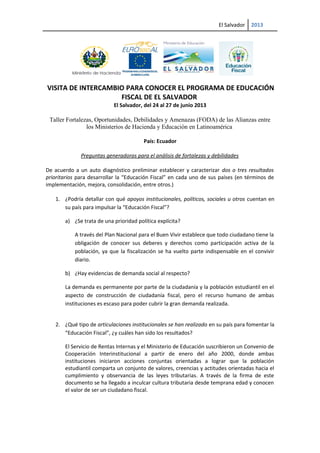 El Salvador 2013
VISITA DE INTERCAMBIO PARA CONOCER EL PROGRAMA DE EDUCACIÓN
FISCAL DE EL SALVADOR
El Salvador, del 24 al 27 de junio 2013
Taller Fortalezas, Oportunidades, Debilidades y Amenazas (FODA) de las Alianzas entre
los Ministerios de Hacienda y Educación en Latinoamérica
País: Ecuador
Preguntas generadoras para el análisis de fortalezas y debilidades
De acuerdo a un auto diagnóstico preliminar establecer y caracterizar dos o tres resultados
prioritarios para desarrollar la “Educación Fiscal” en cada uno de sus países (en términos de
implementación, mejora, consolidación, entre otros.)
1. ¿Podría detallar con qué apoyos institucionales, políticos, sociales u otros cuentan en
su país para impulsar la “Educación Fiscal”?
a) ¿Se trata de una prioridad política explícita?
A través del Plan Nacional para el Buen Vivir establece que todo ciudadano tiene la
obligación de conocer sus deberes y derechos como participación activa de la
población, ya que la fiscalización se ha vuelto parte indispensable en el convivir
diario.
b) ¿Hay evidencias de demanda social al respecto?
La demanda es permanente por parte de la ciudadanía y la población estudiantil en el
aspecto de construcción de ciudadanía fiscal, pero el recurso humano de ambas
instituciones es escaso para poder cubrir la gran demanda realizada.
2. ¿Qué tipo de articulaciones institucionales se han realizado en su país para fomentar la
“Educación Fiscal”, ¿y cuáles han sido los resultados?
El Servicio de Rentas Internas y el Ministerio de Educación suscribieron un Convenio de
Cooperación Interinstitucional a partir de enero del año 2000, donde ambas
instituciones iniciaron acciones conjuntas orientadas a lograr que la población
estudiantil comparta un conjunto de valores, creencias y actitudes orientadas hacia el
cumplimiento y observancia de las leyes tributarias. A través de la firma de este
documento se ha llegado a inculcar cultura tributaria desde temprana edad y conocen
el valor de ser un ciudadano fiscal.
 