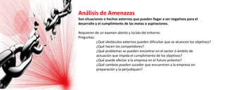 Análisis de Amenazas
Son situaciones o hechos externos que pueden llegar a ser negativos para el
desarrollo y el cumplimiento de las metas o aspiraciones.
Requieren de un examen atento y lúcido del entorno:
Preguntas:
¿Qué obstáculos externos pueden dificultar que se alcancen los objetivos?
¿Qué hacen los competidores?
¿Qué problemas se pueden encontrar en el sector o ámbito de
actuación que impida el cumplimiento de los objetivos?
¿Qué puede afectar a la empresa en el futuro próximo?
¿Qué cambios pueden suceder que encuentren a la empresa sin
preparación y la perjudiquen?
 