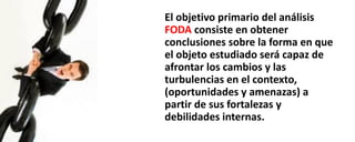 El objetivo primario del análisis
FODA consiste en obtener
conclusiones sobre la forma en que
el objeto estudiado será capaz de
afrontar los cambios y las
turbulencias en el contexto,
(oportunidades y amenazas) a
partir de sus fortalezas y
debilidades internas.
 