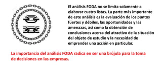 El análisis FODA no se limita solamente a
elaborar cuatro listas. La parte más importante
de este análisis es la evaluación de los puntos
fuertes y débiles, las oportunidades y las
amenazas, así como la obtención de
conclusiones acerca del atractivo de la situación
del objeto de estudio y la necesidad de
emprender una acción en particular.
La importancia del análisis FODA radica en ser una brújula para la toma
de decisiones en las empresas.
 