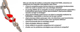Sólo con este tipo de análisis y evaluación integral del FODA, estaremos en
condiciones de responder interrogantes tales como:
• ¿Tiene la compañía puntos fuertes internos o capacidades fundamentales
sobre las cuales se pueda crear una estrategia atractiva?
• Los puntos débiles de la compañía ¿la hacen competitivamente vulnerable y
la descalifican para buscar ciertas oportunidades? ¿Qué puntos débiles
necesita corregir la estrategia?
• ¿Qué oportunidades podrá buscar con éxito la compañía mediante las
habilidades, capacidades y recursos con los que cuenta?
• ¿Qué amenazas deben preocupar más a los directivos y qué movimientos
estratégicos deben considerar para crear una buena defensa?
• ¿Está funcionando bien la estrategia actual?
• ¿Qué estrategias debemos adoptar?
• ¿Cuán sólida es la posición competitiva de la empresa?
• ¿Cuáles son los problemas estratégicos que enfrenta la compañía?
 
