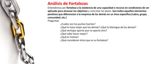 Análisis de Fortalezas
Entendemos por fortaleza a la existencia de una capacidad o recurso en condiciones de ser
aplicado para alcanzar los objetivos y concretar los plane. Son todos aquellos elementos
positivos que diferencian a la empresa de los demás en un área específica (rubro, grupo,
comunidad, etc.)
Preguntas:
¿Cuáles son los puntos fuertes?
¿Qué lo hace mejor que los demás? ¿Qué lo distingue de los demás?
¿Qué ventajas aporta que no aporta otro?
¿Qué sabe hacer mejor?
¿Qué lo motiva?
¿Qué consideran otros que es su fortaleza?
 