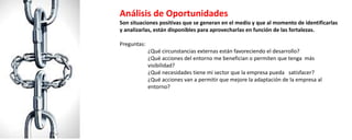 Análisis de Oportunidades
Son situaciones positivas que se generan en el medio y que al momento de identificarlas
y analizarlas, están disponibles para aprovecharlas en función de las fortalezas.
Preguntas:
¿Qué circunstancias externas están favoreciendo el desarrollo?
¿Qué acciones del entorno me benefician o permiten que tenga más
visibilidad?
¿Qué necesidades tiene mi sector que la empresa pueda satisfacer?
¿Qué acciones van a permitir que mejore la adaptación de la empresa al
entorno?
 