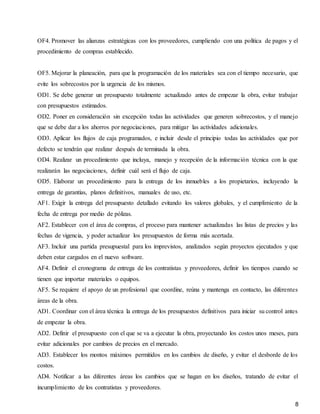 8
OF4. Promover las alianzas estratégicas con los proveedores, cumpliendo con una política de pagos y el
procedimiento de compras establecido.
OF5. Mejorar la planeación, para que la programación de los materiales sea con el tiempo necesario, que
evite los sobrecostos por la urgencia de los mismos.
OD1. Se debe generar un presupuesto totalmente actualizado antes de empezar la obra, evitar trabajar
con presupuestos estimados.
OD2. Poner en consideración sin excepción todas las actividades que generen sobrecostos, y el manejo
que se debe dar a los ahorros por negociaciones, para mitigar las actividades adicionales.
OD3. Aplicar los flujos de caja programados, e incluir desde el principio todas las actividades que por
defecto se tendrán que realizar después de terminada la obra.
OD4. Realizar un procedimiento que incluya, manejo y recepción de la información técnica con la que
realizarán las negociaciones, definir cuál será el flujo de caja.
OD5. Elaborar un procedimiento para la entrega de los inmuebles a los propietarios, incluyendo la
entrega de garantías, planos definitivos, manuales de uso, etc.
AF1. Exigir la entrega del presupuesto detallado evitando los valores globales, y el cumplimiento de la
fecha de entrega por medio de pólizas.
AF2. Establecer con el área de compras, el proceso para mantener actualizadas las listas de precios y las
fechas de vigencia, y poder actualizar los presupuestos de forma más acertada.
AF3. Incluir una partida presupuestal para los imprevistos, analizados según proyectos ejecutados y que
deben estar cargados en el nuevo software.
AF4. Definir el cronograma de entrega de los contratistas y proveedores, definir los tiempos cuando se
tienen que importar materiales o equipos.
AF5. Se requiere el apoyo de un profesional que coordine, reúna y mantenga en contacto, las diferentes
áreas de la obra.
AD1. Coordinar con el área técnica la entrega de los presupuestos definitivos para iniciar su control antes
de empezar la obra.
AD2. Definir el presupuesto con el que se va a ejecutar la obra, proyectando los costos unos meses, para
evitar adicionales por cambios de precios en el mercado.
AD3. Establecer los montos máximos permitidos en los cambios de diseño, y evitar el desborde de los
costos.
AD4. Notificar a las diferentes áreas los cambios que se hagan en los diseños, tratando de evitar el
incumplimiento de los contratistas y proveedores.
 