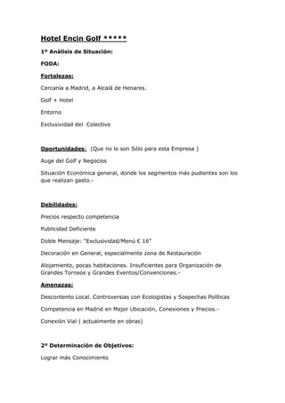 Hotel Encin Golf *****
1º Análisis de Situación:

FODA:

Fortalezas:

Cercanía a Madrid, a Alcalá de Henares.

Golf + Hotel

Entorno

Exclusividad del Colectivo



Oportunidades: (Que no lo son Sólo para esta Empresa )

Auge del Golf y Negocios

Situación Económica general, donde los segmentos más pudientes son los
que realizan gasto.-



Debilidades:

Precios respecto competencia

Publicidad Deficiente

Doble Mensaje: “Exclusividad/Menú € 16”

Decoración en General, especialmente zona de Restauración

Alojamiento, pocas habitaciones. Insuficientes para Organización de
Grandes Torneos y Grandes Eventos/Convenciones.-

Amenazas:

Descontento Local. Controversias con Ecologistas y Sospechas Políticas

Competencia en Madrid en Mejor Ubicación, Conexiones y Precios.-

Conexión Vial ( actualmente en obras)



2º Determinación de Objetivos:

Lograr más Conocimiento
 