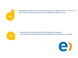 d
• Actualmente Nextel tiene el 5% de participación en telefonía móvil en el Perú, el
95% restante lo tienen principalmente los operadores Movistar y Claro
a• Operadoras directas atienden el 95% de la población peruana.
• Renovación de contrato de Espectro Radioeléctrico entre Movistar y el estado.
 