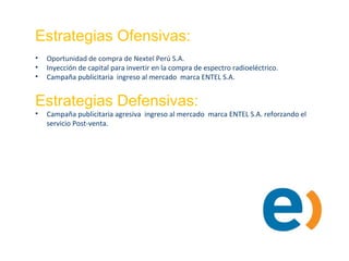 Estrategias Ofensivas:
• Oportunidad de compra de Nextel Perú S.A.
• Inyección de capital para invertir en la compra de espectro radioeléctrico.
• Campaña publicitaria ingreso al mercado marca ENTEL S.A.
Estrategias Defensivas:
• Campaña publicitaria agresiva ingreso al mercado marca ENTEL S.A. reforzando el
servicio Post-venta.
 