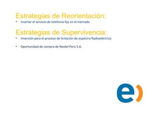 Estrategias de Reorientación:
• Insertar el servicio de telefonía fija en el mercado
Estrategias de Supervivencia:
• Inversión para el proceso de licitación de espectro Radioeléctrico
• Oportunidad de compra de Nextel Perú S.A.
 