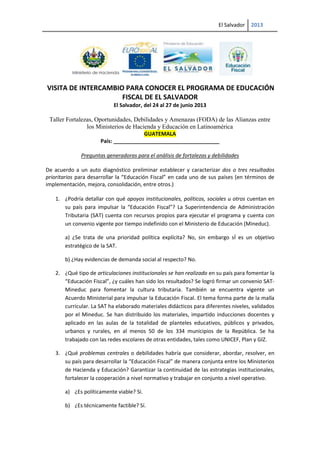 El Salvador 2013
VISITA DE INTERCAMBIO PARA CONOCER EL PROGRAMA DE EDUCACIÓN
FISCAL DE EL SALVADOR
El Salvador, del 24 al 27 de junio 2013
Taller Fortalezas, Oportunidades, Debilidades y Amenazas (FODA) de las Alianzas entre
los Ministerios de Hacienda y Educación en Latinoamérica
GUATEMALA
País: ____________________________________
Preguntas generadoras para el análisis de fortalezas y debilidades
De acuerdo a un auto diagnóstico preliminar establecer y caracterizar dos o tres resultados
prioritarios para desarrollar la “Educación Fiscal” en cada uno de sus países (en términos de
implementación, mejora, consolidación, entre otros.)
1. ¿Podría detallar con qué apoyos institucionales, políticos, sociales u otros cuentan en
su país para impulsar la “Educación Fiscal”? La Superintendencia de Administración
Tributaria (SAT) cuenta con recursos propios para ejecutar el programa y cuenta con
un convenio vigente por tiempo indefinido con el Ministerio de Educación (Mineduc).
a) ¿Se trata de una prioridad política explícita? No, sin embargo sÍ es un objetivo
estratégico de la SAT.
b) ¿Hay evidencias de demanda social al respecto? No.
2. ¿Qué tipo de articulaciones institucionales se han realizado en su país para fomentar la
“Educación Fiscal”, ¿y cuáles han sido los resultados? Se logró firmar un convenio SAT-
Mineduc para fomentar la cultura tributaria. También se encuentra vigente un
Acuerdo Ministerial para impulsar la Educación Fiscal. El tema forma parte de la malla
curricular. La SAT ha elaborado materiales didácticos para diferentes niveles, validados
por el Mineduc. Se han distribuido los materiales, impartido inducciones docentes y
aplicado en las aulas de la totalidad de planteles educativos, públicos y privados,
urbanos y rurales, en al menos 50 de los 334 municipios de la República. Se ha
trabajado con las redes escolares de otras entidades, tales como UNICEF, Plan y GIZ.
3. ¿Qué problemas centrales o debilidades habría que considerar, abordar, resolver, en
su país para desarrollar la “Educación Fiscal” de manera conjunta entre los Ministerios
de Hacienda y Educación? Garantizar la continuidad de las estrategias institucionales,
fortalecer la cooperación a nivel normativo y trabajar en conjunto a nivel operativo.
a) ¿Es políticamente viable? Sí.
b) ¿Es técnicamente factible? Sí.
 