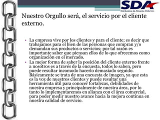 Nuestro Orgullo será, el servicio por el cliente
externo.

 • La empresa vive por los clientes y para el cliente; es decir que
   trabajamos para el bien de las personas que compran y/o
   demandan sus productos o servicios; por tal razón es
   importante saber que piensan ellos de lo que ofrecemos como
   organización en el mercado.
 • La mejor forma de saber la posición del cliente externo frente
   a nosotros es a través de la encuesta, todos lo saben, pero
   puede resultar incomodo hacerlo demasiado seguido.
   Básicamente se trata de una encuesta de imagen, ya que esta
   es la voz de nuestros clientes y puede resultar una
   herramienta útil para conocer fortalezas, debilidades de
   nuestra empresa y principalmente de nuestra área, por lo
   tanto lo implementaremos en alianza con el área comercial,
   para poder medir nuestro avance hacia la mejora continua en
   nuestra calidad de servicio.
 
