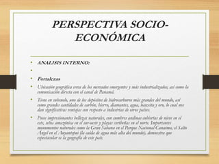 PERSPECTIVA SOCIO-
ECONÓMICA
• ANALISIS INTERNO:
•
• Fortalezas
• Ubicación geográfica cerca de los mercados emergentes y más industrializados, así como la
comunicación directa con el canal de Panamá.
• Tiene en subsuelo, uno de los depósitos de hidrocarburos más grandes del mundo, así
como grandes cantidades de carbón, hierro, diamantes, agua, bauxita y oro, lo cual nos
dan significativas ventajas con respecto a industrias de otros países.
• Posee impresionantes bellezas naturales, con cumbres andinas cubiertas de nieve en el
este, selva amazónica en el sur-oeste y playas caribeñas en el norte. Importantes
monumentos naturales como la Gran Sabana en el Parque Nacional Canaima, el Salto
Ángel en el Auyantepui (la caída de agua más alta del mundo), demuestra que
espectacular es la geografía de este país.
 