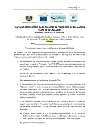 El Salvador 2013
VISITA DE INTERCAMBIO PARA CONOCER EL PROGRAMA DE EDUCACIÓN
FISCAL DE EL SALVADOR
El Salvador, del 24 al 27 de junio 2013
Taller Fortalezas, Oportunidades, Debilidades y Amenazas (FODA) de las Alianzas entre
los Ministerios de Hacienda y Educación en Latinoamérica
MEXICO
País: ____________________________________
Preguntas generadoras para el análisis de fortalezas y debilidades
De acuerdo a un auto diagnóstico preliminar establecer y caracterizar dos o tres resultados
prioritarios para desarrollar la “Educación Fiscal” en cada uno de sus países (en términos de
implementación, mejora, consolidación, entre otros.)
1. ¿Podría detallar con qué apoyos institucionales, políticos, sociales u otros cuentan en
su país para impulsar la “Educación Fiscal”? El SAT cuenta con recursos propios para
ejecutar el programa y en algunos casos compartido con las Secretarias de Finanzas de
los Estados.
a) ¿Se trata de una prioridad política explícita? No, sin embargo si es un objetivo
estratégico del SAT.
b) ¿Hay evidencias de demanda social al respecto? No.
2. ¿Qué tipo de articulaciones institucionales se han realizado en su país para fomentar la
“Educación Fiscal”, ¿y cuáles han sido los resultados? Se han suscrito 32 Convenios con
Entidades Federativas con Clausulas especificas de Educación Fiscal para realizar
acciones desde primaria hasta bachillerato, a través de las Secretarías de Finanzas
Estatales; se tienen alianzas para coeditar, validar, reproducir y distribuir materiales
didácticos específicos.
3. ¿Qué problemas centrales o debilidades habría que considerar, abordar, resolver, en
su país para desarrollar la “Educación Fiscal” de manera conjunta entre los Ministerios
de Hacienda y Educación? Falta de Voluntad Política por parte del Ministerio de
Educación.
a) ¿Es políticamente viable? Si lo es, actualmente hay condiciones por el cambio de
Gobierno, la incursión de la Materia Cívica en el Programa Curricular, un nuevo
liderazgo sindical y el proceso actual de revisión y reforma educativa integral.
b) ¿Es técnicamente factible? Si
 