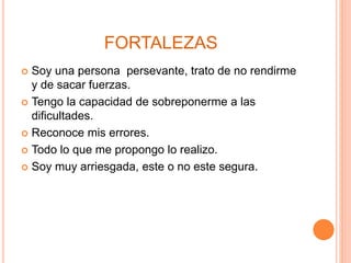 FORTALEZAS
Soy una persona persevante, trato de no rendirme
y de sacar fuerzas.
Tengo la capacidad de sobreponerme a las
dificultades.
Reconoce mis errores.
Todo lo que me propongo lo realizo.
Soy muy arriesgada, este o no este segura.