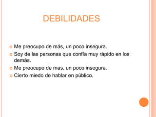DEBILIDADES
Me preocupo de más, un poco insegura.
Soy de las personas que confía muy rápido en los
demás.
Me preocupo de mas, un poco insegura.
Cierto miedo de hablar en público.