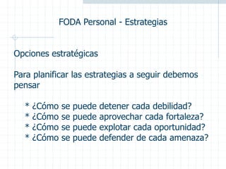 FODA Personal - Estrategias
Opciones estratégicas
Para planificar las estrategias a seguir debemos
pensar
* ¿Cómo se puede detener cada debilidad?
* ¿Cómo se puede aprovechar cada fortaleza?
* ¿Cómo se puede explotar cada oportunidad?
* ¿Cómo se puede defender de cada amenaza?
 