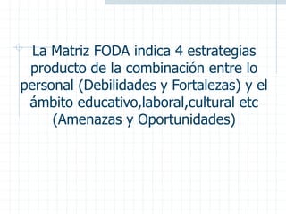La Matriz FODA indica 4 estrategias
producto de la combinación entre lo
personal (Debilidades y Fortalezas) y el
ámbito educativo,laboral,cultural etc
(Amenazas y Oportunidades)
 