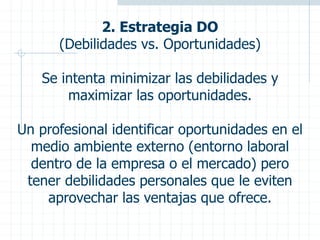 2. Estrategia DO
(Debilidades vs. Oportunidades)
Se intenta minimizar las debilidades y
maximizar las oportunidades.
Un profesional identificar oportunidades en el
medio ambiente externo (entorno laboral
dentro de la empresa o el mercado) pero
tener debilidades personales que le eviten
aprovechar las ventajas que ofrece.
 