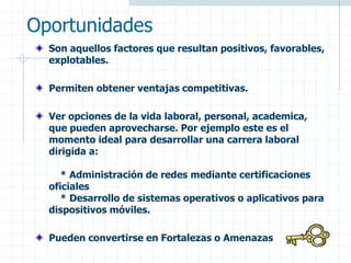 Oportunidades
Son aquellos factores que resultan positivos, favorables,
explotables.
Permiten obtener ventajas competitivas.
Ver opciones de la vida laboral, personal, academica,
que pueden aprovecharse. Por ejemplo este es el
momento ideal para desarrollar una carrera laboral
dirigida a:
* Administración de redes mediante certificaciones
oficiales
* Desarrollo de sistemas operativos o aplicativos para
dispositivos móviles.
Pueden convertirse en Fortalezas o Amenazas
 