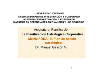 UNIVERSIDAD YACAMBÚ
   VICERRECTORADO DE INVESTIGACIÓN Y POSTGRADO
       INSTITUTO DE INVESTIGACIÓN Y POSTGRADO
MAESTRÍA EN GERENCIA DE LAS FINANCIAS Y LOS NEGOCIOS


              Asignatura: Planificación
      La Planificación Estratégica Corporativa
          Matriz FODA -El Plan de acción
                     estratégico
               Dr. Manuel Gascón V.




                                         1
 