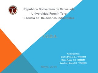 Mayo, 2014
República Bolivariana de Venezuela
Universidad Fermín Toro
Escuela de Relaciones Industriales
Participantes:
Grelys Dirinot C.I. 19883390
Maria Rojas C.I. 18928957
Yaddinny Moya C.I. 17920221
 