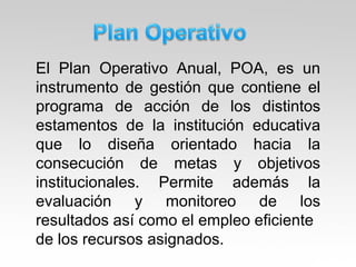 El Plan Operativo Anual, POA, es un
instrumento de gestión que contiene el
programa de acción de los distintos
estamentos de la institución educativa
que lo diseña orientado hacia la
consecución de metas y objetivos
institucionales. Permite además la
evaluación y monitoreo de los
resultados así como el empleo eficiente
de los recursos asignados.
 