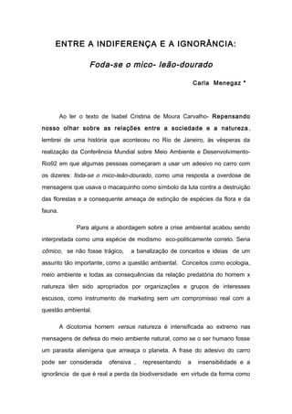 ENTRE A INDIFERENÇA E A IGNORÂNCIA: 
Foda-se o mico- leão-dourado 
Carla Menegaz * 
Ao ler o texto de Isabel Cristina de Moura Carvalho- Repensando 
nosso olhar sobre as relações entre a sociedade e a natureza , 
lembrei de uma história que aconteceu no Rio de Janeiro, às vésperas da 
realização da Conferência Mundial sobre Meio Ambiente e Desenvolvimento- 
Rio92 em que algumas pessoas começaram a usar um adesivo no carro com 
os dizeres: foda-se o mico-leão-dourado, como uma resposta a overdose de 
mensagens que usava o macaquinho como símbolo da luta contra a destruição 
das florestas e a consequente ameaça de extinção de espécies da flora e da 
fauna. 
Para alguns a abordagem sobre a crise ambiental acabou sendo 
interpretada como uma espécie de modismo eco-politicamente correto. Seria 
cômico, se não fosse trágico, a banalização de conceitos e ideias de um 
assunto tão importante, como a questão ambiental. Conceitos como ecologia, 
meio ambiente e todas as consequências da relação predatória do homem x 
natureza têm sido apropriados por organizações e grupos de interesses 
escusos, como instrumento de marketing sem um compromisso real com a 
questão ambiental. 
A dicotomia homem versus natureza é intensificada ao extremo nas 
mensagens de defesa do meio ambiente natural, como se o ser humano fosse 
um parasita alienígena que ameaça o planeta. A frase do adesivo do carro 
pode ser considerada ofensiva , representando a insensibilidade e a 
ignorância de que é real a perda da biodiversidade em virtude da forma como 
 