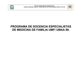 INSTITUTO MEXICANO DEL SEGURO SOCIAL
UNIDAD DE MEDICINA FAMILIAR / UNIDAD MEDICA DE ATENCION AMBULATORIA N° 89 PLUS
PROGRAMA DE DOCENCIA ESPECIALISTAS
DE MEDICINA DE FAMILIA UMF/ UMAA 89.
 
