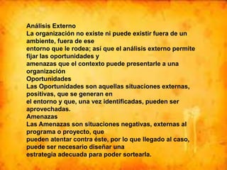 Análisis Externo
La organización no existe ni puede existir fuera de un
ambiente, fuera de ese
entorno que le rodea; así que el análisis externo permite
fijar las oportunidades y
amenazas que el contexto puede presentarle a una
organización
Oportunidades
Las Oportunidades son aquellas situaciones externas,
positivas, que se generan en
el entorno y que, una vez identificadas, pueden ser
aprovechadas.
Amenazas
Las Amenazas son situaciones negativas, externas al
programa o proyecto, que
pueden atentar contra éste, por lo que llegado al caso,
puede ser necesario diseñar una
estrategia adecuada para poder sortearla.
 