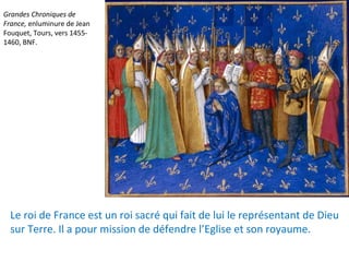 Grandes Chroniques de
France, enluminure de Jean
Fouquet, Tours, vers 1455-
1460, BNF.
Le roi de France est un roi sacré qui fait de lui le représentant de Dieu
sur Terre. Il a pour mission de défendre l’Eglise et son royaume.
 