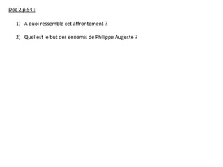 Doc 2 p 54 :
1) A quoi ressemble cet affrontement ?
2) Quel est le but des ennemis de Philippe Auguste ?
 