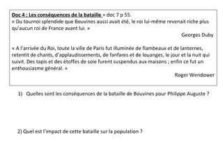 Doc 4 : Les conséquences de la bataille + doc 7 p 55.
« Du tournoi splendide que Bouvines aussi avait été, le roi lui-même revenait riche plus
qu’aucun roi de France avant lui. »
Georges Duby
« A l’arrivée du Roi, toute la ville de Paris fut illuminée de flambeaux et de lanternes,
retentit de chants, d’applaudissements, de fanfares et de louanges, le jour et la nuit qui
suivit. Des tapis et des étoffes de soie furent suspendus aux maisons ; enfin ce fut un
enthousiasme général. »
Roger Wendower
1) Quelles sont les conséquences de la bataille de Bouvines pour Philippe Auguste ?
2) Quel est l’impact de cette bataille sur la population ?
 