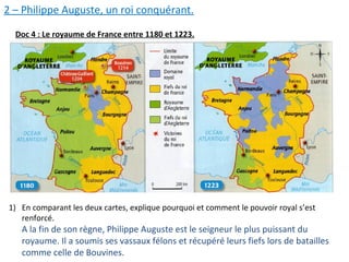 2 – Philippe Auguste, un roi conquérant.
Doc 4 : Le royaume de France entre 1180 et 1223.
1) En comparant les deux cartes, explique pourquoi et comment le pouvoir royal s’est
renforcé.
A la fin de son règne, Philippe Auguste est le seigneur le plus puissant du
royaume. Il a soumis ses vassaux félons et récupéré leurs fiefs lors de batailles
comme celle de Bouvines.
 