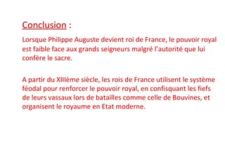 Conclusion :
Lorsque Philippe Auguste devient roi de France, le pouvoir royal
est faible face aux grands seigneurs malgré l’autorité que lui
confère le sacre.
A partir du XIIIème siècle, les rois de France utilisent le système
féodal pour renforcer le pouvoir royal, en confisquant les fiefs
de leurs vassaux lors de batailles comme celle de Bouvines, et
organisent le royaume en Etat moderne.
 