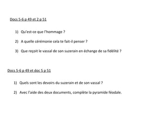 Docs 5-6 p 49 et doc 5 p 51
1) Quels sont les devoirs du suzerain et de son vassal ?
2) Avec l’aide des deux documents, complète la pyramide féodale.
Docs 5-6 p 49 et 2 p 51
1) Qu’est-ce que l’hommage ?
2) A quelle cérémonie cela te fait-il penser ?
3) Que reçoit le vassal de son suzerain en échange de sa fidélité ?
 
